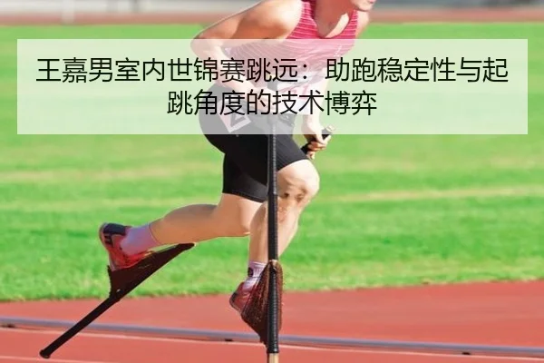 王嘉男室内世锦赛跳远：助跑稳定性与起跳角度的技术博弈