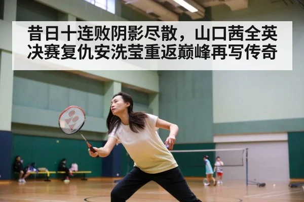 昔日十连败阴影尽散,山口茜全英决赛复仇安洗莹重返巅峰再写传奇