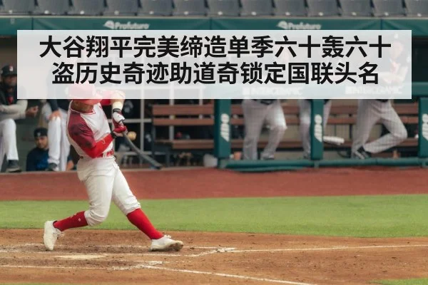 大谷翔平完美缔造单季六十轰六十盗历史奇迹助道奇锁定国联头名