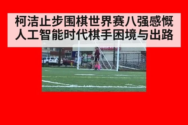 柯洁止步围棋世界赛八强感慨人工智能时代棋手困境与出路